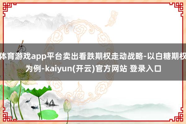 体育游戏app平台卖出看跌期权走动战略-以白糖期权为例-kaiyun(开云)官方网站 登录入口