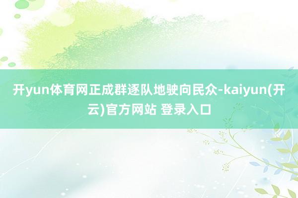 开yun体育网正成群逐队地驶向民众-kaiyun(开云)官方网站 登录入口