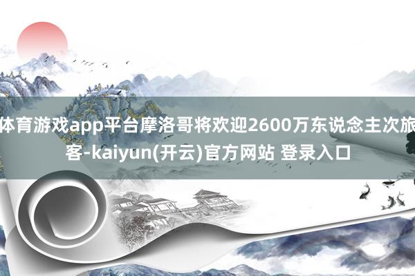 体育游戏app平台摩洛哥将欢迎2600万东说念主次旅客-kaiyun(开云)官方网站 登录入口