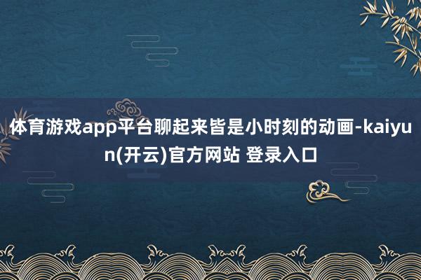 体育游戏app平台聊起来皆是小时刻的动画-kaiyun(开云)官方网站 登录入口