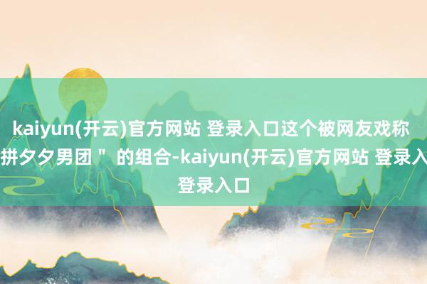 kaiyun(开云)官方网站 登录入口这个被网友戏称 "拼夕夕男团" 的组合-kaiyun(开云)官方网站 登录入口