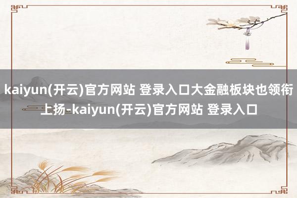 kaiyun(开云)官方网站 登录入口大金融板块也领衔上扬-kaiyun(开云)官方网站 登录入口