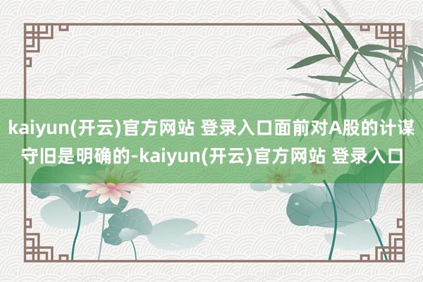 kaiyun(开云)官方网站 登录入口面前对A股的计谋守旧是明确的-kaiyun(开云)官方网站 登录入口