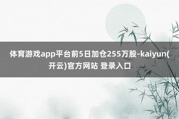 体育游戏app平台前5日加仓255万股-kaiyun(开云)官方网站 登录入口