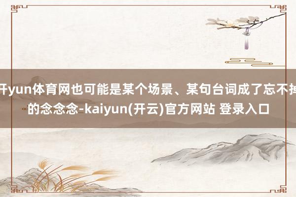开yun体育网也可能是某个场景、某句台词成了忘不掉的念念念-kaiyun(开云)官方网站 登录入口