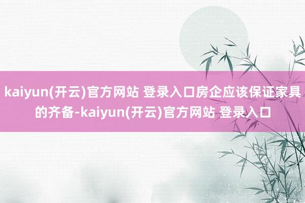 kaiyun(开云)官方网站 登录入口房企应该保证家具的齐备-kaiyun(开云)官方网站 登录入口