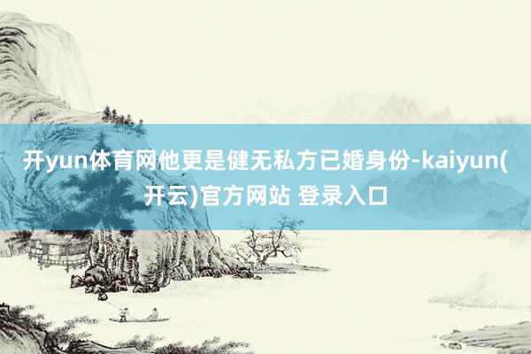 开yun体育网他更是健无私方已婚身份-kaiyun(开云)官方网站 登录入口