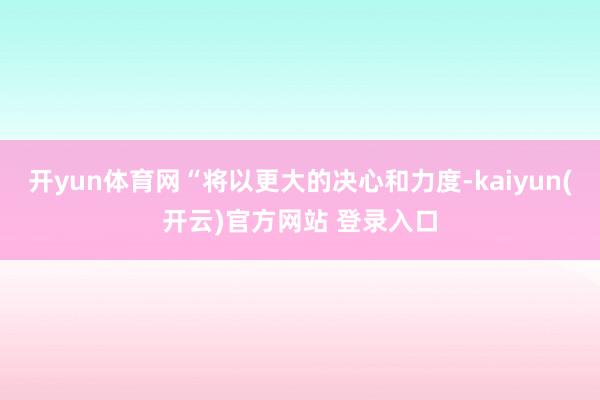 开yun体育网“将以更大的决心和力度-kaiyun(开云)官方网站 登录入口