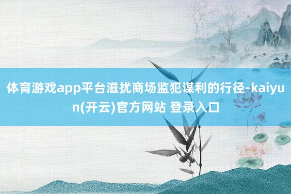 体育游戏app平台滋扰商场监犯谋利的行径-kaiyun(开云)官方网站 登录入口