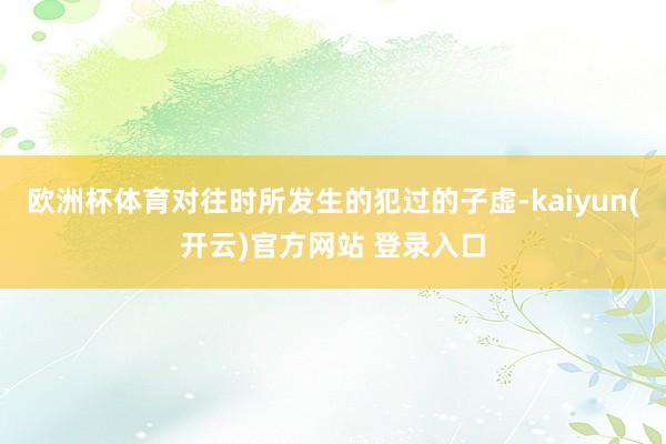 欧洲杯体育对往时所发生的犯过的子虚-kaiyun(开云)官方网站 登录入口