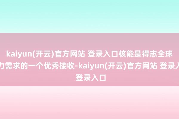 kaiyun(开云)官方网站 登录入口核能是得志全球动力需求的一个优秀接收-kaiyun(开云)官方网站 登录入口