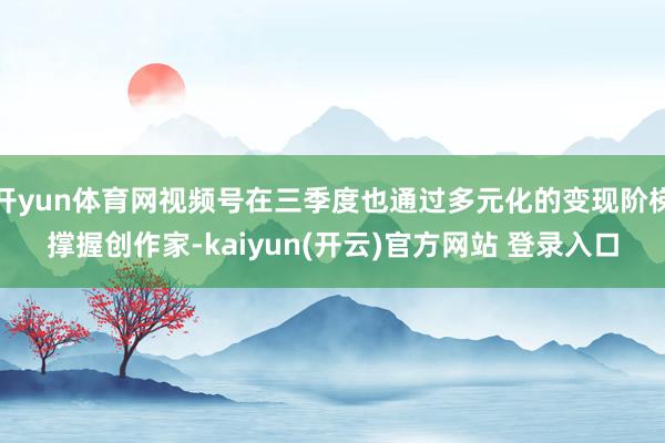 开yun体育网视频号在三季度也通过多元化的变现阶梯撑握创作家-kaiyun(开云)官方网站 登录入口