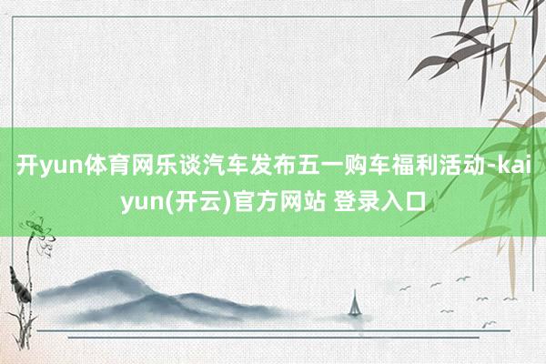开yun体育网乐谈汽车发布五一购车福利活动-kaiyun(开云)官方网站 登录入口