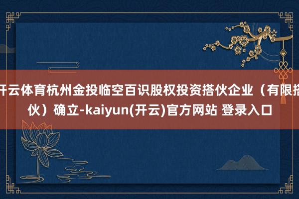 开云体育杭州金投临空百识股权投资搭伙企业(有限搭伙)确立-kaiyun(开云)官方网站 登录入口