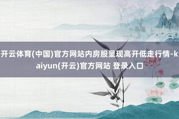 开云体育(中国)官方网站内房股呈现高开低走行情-kaiyun(开云)官方网站 登录入口