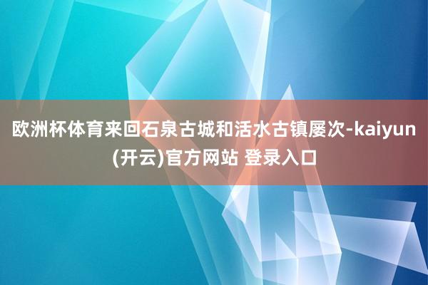 欧洲杯体育来回石泉古城和活水古镇屡次-kaiyun(开云)官方网站 登录入口