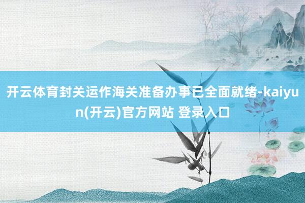 开云体育封关运作海关准备办事已全面就绪-kaiyun(开云)官方网站 登录入口