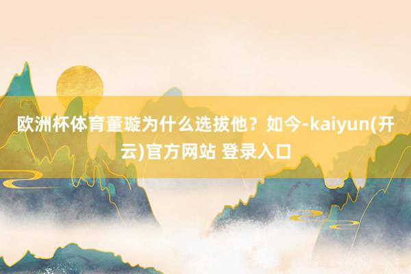 欧洲杯体育董璇为什么选拔他?如今-kaiyun(开云)官方网站 登录入口