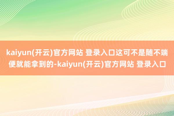 kaiyun(开云)官方网站 登录入口这可不是随不端便就能拿到的-kaiyun(开云)官方网站 登录入口