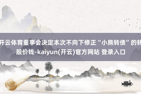 开云体育董事会决定本次不向下修正“小熊转债”的转股价钱-kaiyun(开云)官方网站 登录入口