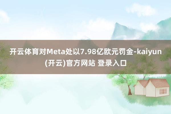 开云体育对Meta处以7.98亿欧元罚金-kaiyun(开云)官方网站 登录入口