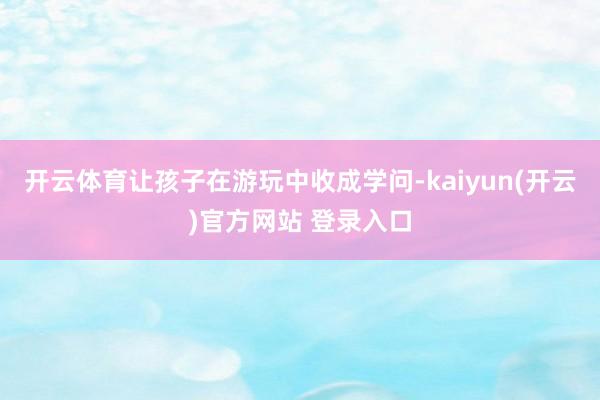 开云体育让孩子在游玩中收成学问-kaiyun(开云)官方网站 登录入口
