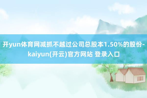 开yun体育网减抓不越过公司总股本1.50%的股份-kaiyun(开云)官方网站 登录入口
