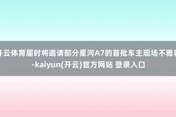 开云体育届时将邀请部分星河A7的首批车主现场不雅看-kaiyun(开云)官方网站 登录入口