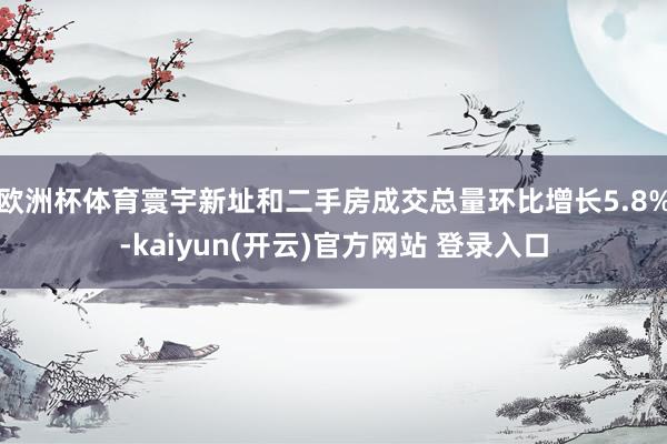 欧洲杯体育寰宇新址和二手房成交总量环比增长5.8%-kaiyun(开云)官方网站 登录入口