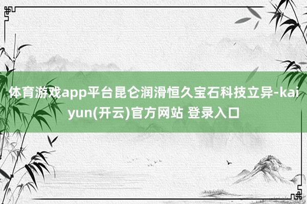 体育游戏app平台昆仑润滑恒久宝石科技立异-kaiyun(开云)官方网站 登录入口