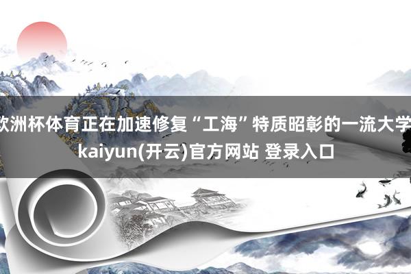 欧洲杯体育正在加速修复“工海”特质昭彰的一流大学-kaiyun(开云)官方网站 登录入口
