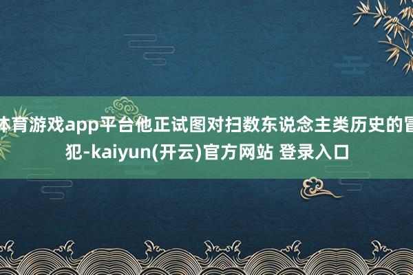 体育游戏app平台他正试图对扫数东说念主类历史的冒犯-kaiyun(开云)官方网站 登录入口
