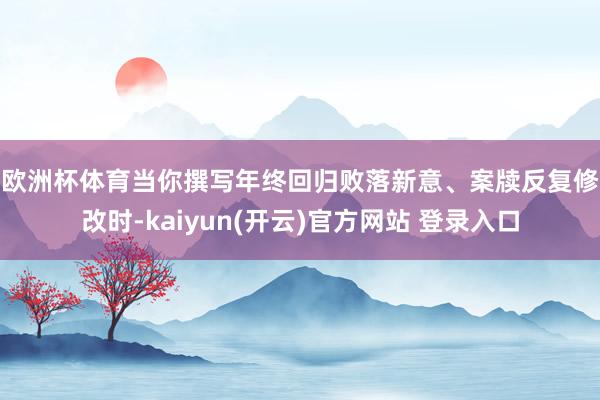 欧洲杯体育　　当你撰写年终回归败落新意、案牍反复修改时-kaiyun(开云)官方网站 登录入口