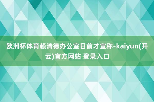 欧洲杯体育赖清德办公室日前才宣称-kaiyun(开云)官方网站 登录入口