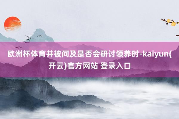 欧洲杯体育并被问及是否会研讨领养时-kaiyun(开云)官方网站 登录入口