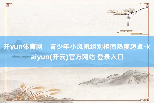 开yun体育网    青少年小风帆组别相同热度超卓-kaiyun(开云)官方网站 登录入口