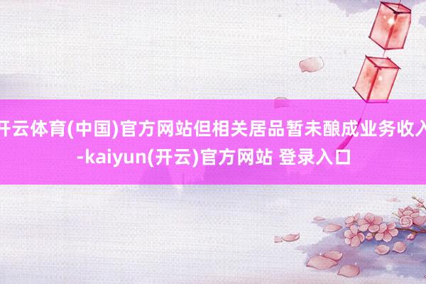 开云体育(中国)官方网站但相关居品暂未酿成业务收入-kaiyun(开云)官方网站 登录入口