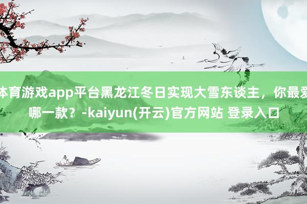 体育游戏app平台黑龙江冬日实现大雪东谈主，你最爱哪一款？-kaiyun(开云)官方网站 登录入口