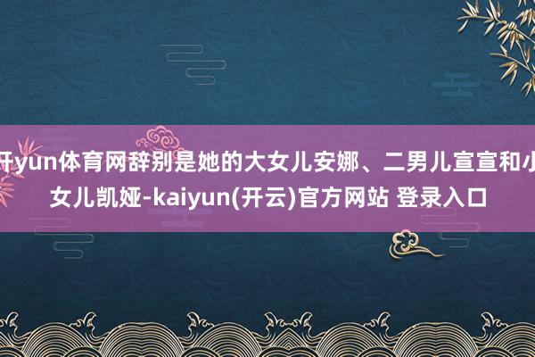 开yun体育网辞别是她的大女儿安娜、二男儿宣宣和小女儿凯娅-kaiyun(开云)官方网站 登录入口