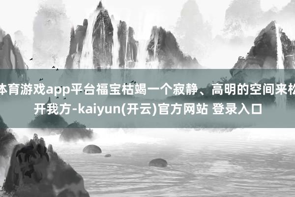 体育游戏app平台福宝枯竭一个寂静、高明的空间来松开我方-kaiyun(开云)官方网站 登录入口