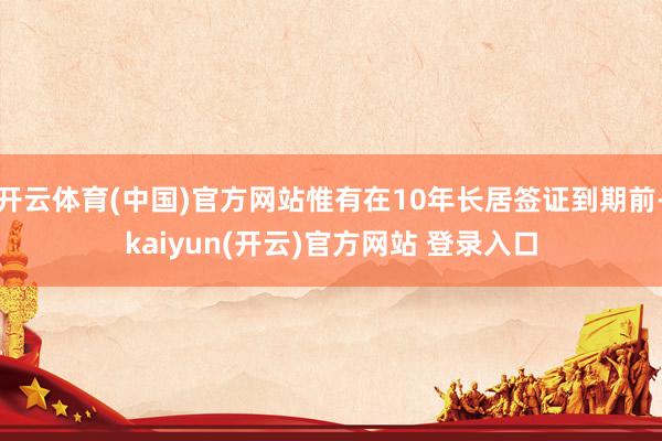 开云体育(中国)官方网站惟有在10年长居签证到期前-kaiyun(开云)官方网站 登录入口