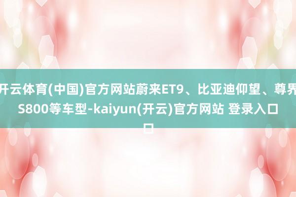 开云体育(中国)官方网站蔚来ET9、比亚迪仰望、尊界S800等车型-kaiyun(开云)官方网站 登录入口