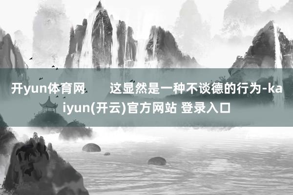 开yun体育网       这显然是一种不谈德的行为-kaiyun(开云)官方网站 登录入口