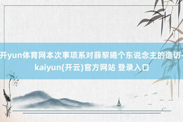 开yun体育网本次事项系对薛黎曦个东说念主的造访-kaiyun(开云)官方网站 登录入口
