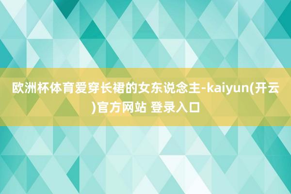 欧洲杯体育爱穿长裙的女东说念主-kaiyun(开云)官方网站 登录入口