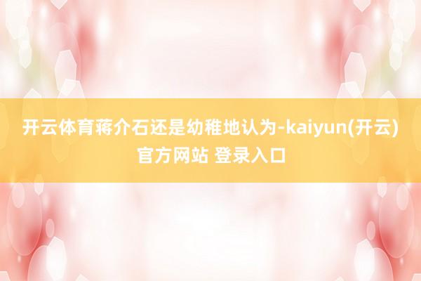 开云体育蒋介石还是幼稚地认为-kaiyun(开云)官方网站 登录入口