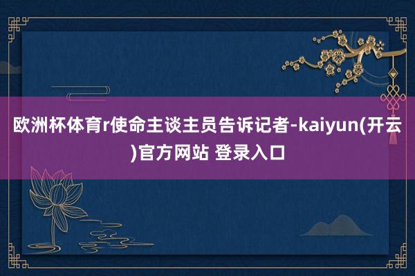 欧洲杯体育r使命主谈主员告诉记者-kaiyun(开云)官方网站 登录入口
