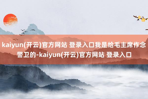 kaiyun(开云)官方网站 登录入口我是给毛主席作念警卫的-kaiyun(开云)官方网站 登录入口