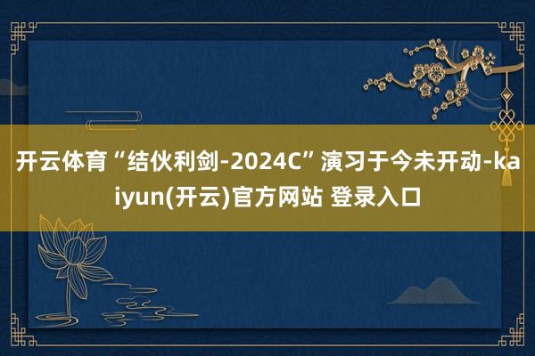 开云体育“结伙利剑-2024C”演习于今未开动-kaiyun(开云)官方网站 登录入口