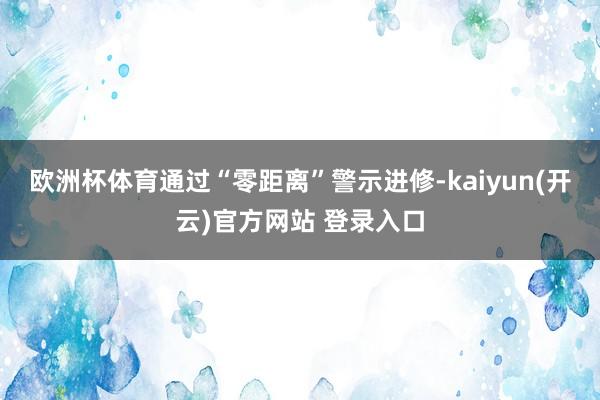 欧洲杯体育通过“零距离”警示进修-kaiyun(开云)官方网站 登录入口